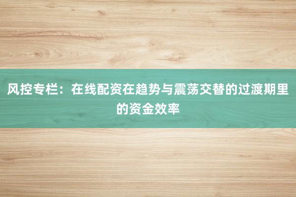 风控专栏：在线配资在趋势与震荡交替的过渡期里的资金效率