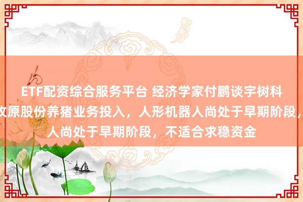 ETF配资综合服务平台 经济学家付鹏谈宇树科技研发费用不及牧原股份养猪业务投入，人形机器人尚处于早期阶段，不适合求稳资金