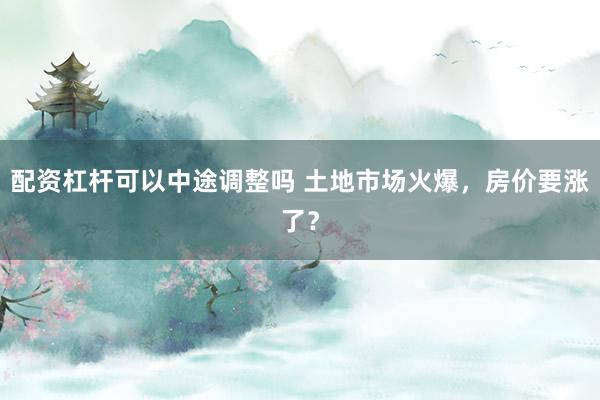 配资杠杆可以中途调整吗 土地市场火爆，房价要涨了？