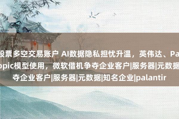 股票多空交易账户 AI数据隐私担忧升温，英伟达、Palantir等限制Anthropic模型使用，微软借机争夺企业客户|服务器|元数据|知名企业|palantir