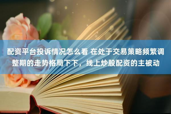 配资平台投诉情况怎么看 在处于交易策略频繁调整期的走势格局下下，线上炒股配资的主被动
