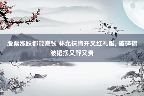 股票涨跌都能赚钱 林允抹胸开叉红礼服, 破碎褶皱裙摆又野又贵