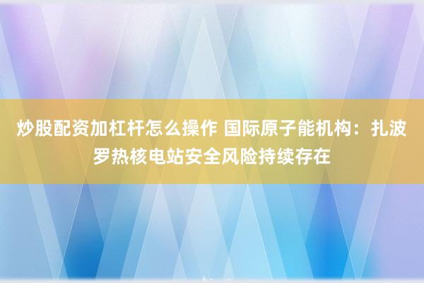 炒股配资加杠杆怎么操作 国际原子能机构：扎波罗热核电站安全风险持续存在