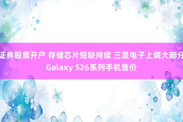 证券股票开户 存储芯片短缺持续 三星电子上调大部分Galaxy S26系列手机售价