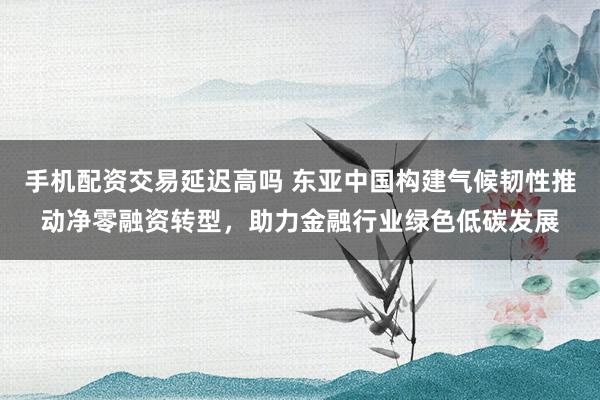 手机配资交易延迟高吗 东亚中国构建气候韧性推动净零融资转型，助力金融行业绿色低碳发展