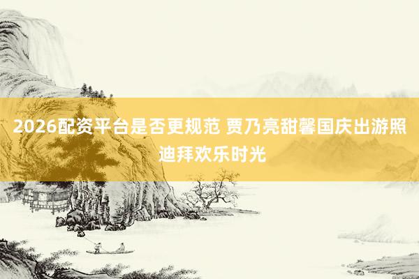 2026配资平台是否更规范 贾乃亮甜馨国庆出游照 迪拜欢乐时光
