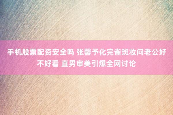 手机股票配资安全吗 张馨予化完雀斑妆问老公好不好看 直男审美引爆全网讨论