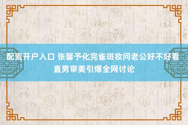 配资开户入口 张馨予化完雀斑妆问老公好不好看 直男审美引爆全网讨论